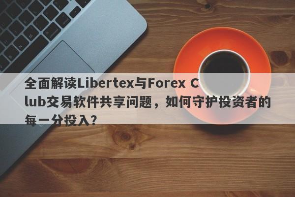 全面解读Libertex与Forex Club交易软件共享问题，如何守护投资者的每一分投入？