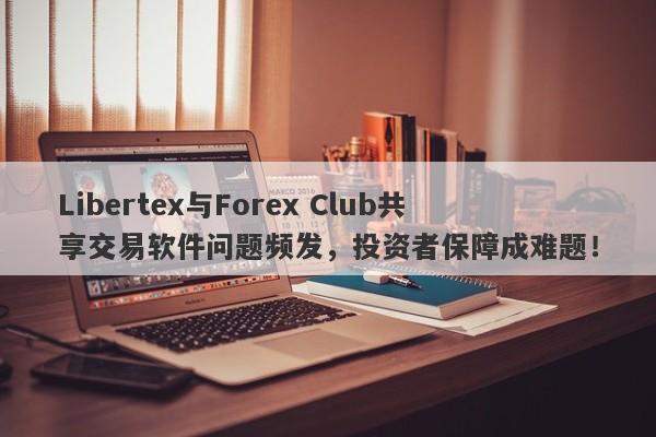 Libertex与Forex Club共享交易软件问题频发，投资者保障成难题！