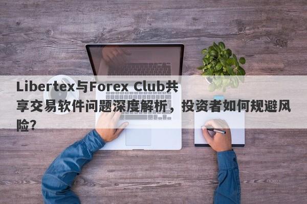 Libertex与Forex Club共享交易软件问题深度解析，投资者如何规避风险？