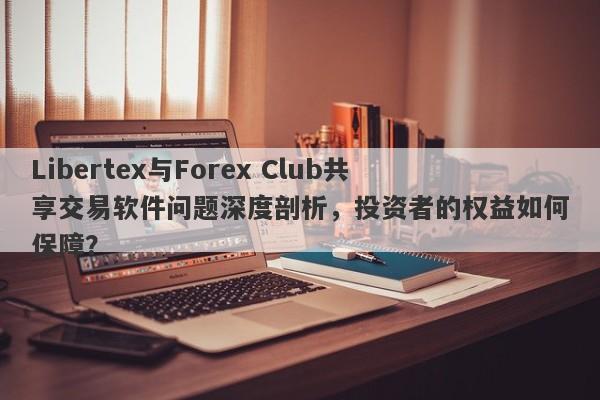 Libertex与Forex Club共享交易软件问题深度剖析，投资者的权益如何保障？