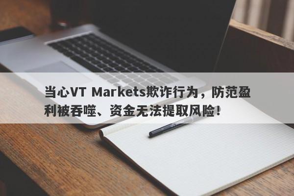 当心VT Markets欺诈行为，防范盈利被吞噬、资金无法提取风险！