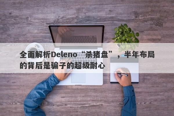 全面解析Deleno“杀猪盘”，半年布局的背后是骗子的超级耐心