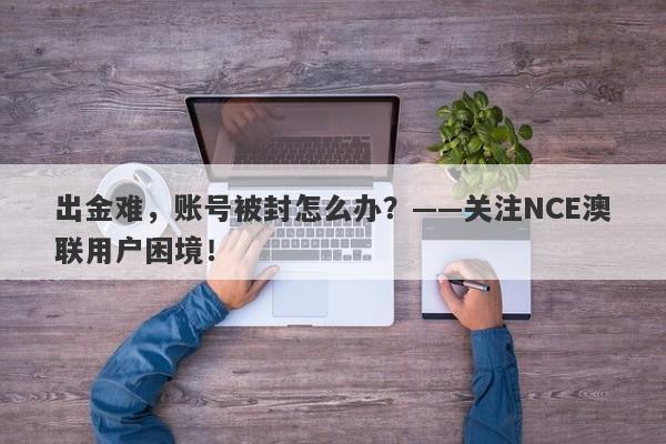 出金难，账号被封怎么办？——关注NCE澳联用户困境！