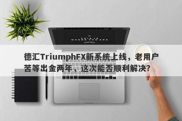 德汇TriumphFX新系统上线，老用户苦等出金两年，这次能否顺利解决？