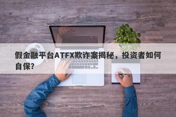 假金融平台ATFX欺诈案揭秘，投资者如何自保？