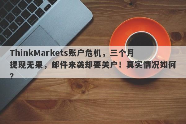 ThinkMarkets账户危机，三个月提现无果，邮件来袭却要关户！真实情况如何？