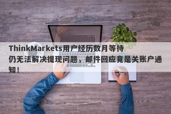 ThinkMarkets用户经历数月等待仍无法解决提现问题，邮件回应竟是关账户通知！