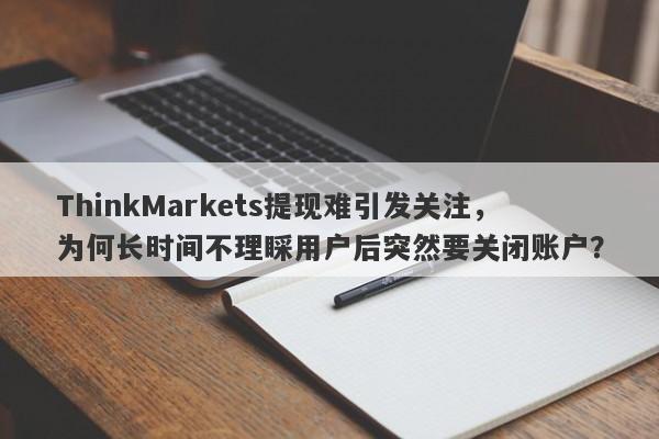 ThinkMarkets提现难引发关注，为何长时间不理睬用户后突然要关闭账户？