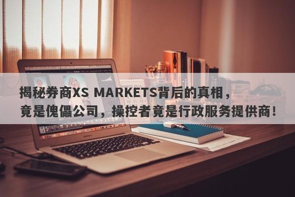 揭秘券商XS MARKETS背后的真相，竟是傀儡公司，操控者竟是行政服务提供商！