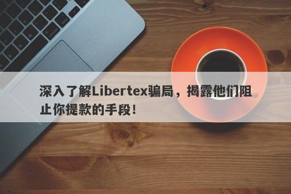 深入了解Libertex骗局，揭露他们阻止你提款的手段！