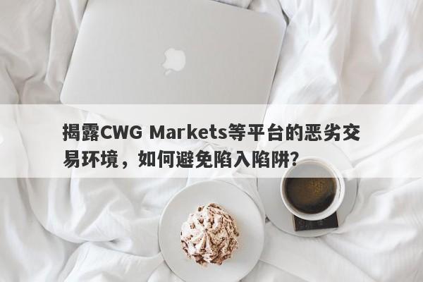 揭露CWG Markets等平台的恶劣交易环境，如何避免陷入陷阱？