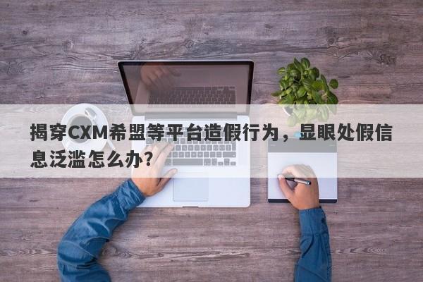 揭穿CXM希盟等平台造假行为，显眼处假信息泛滥怎么办？