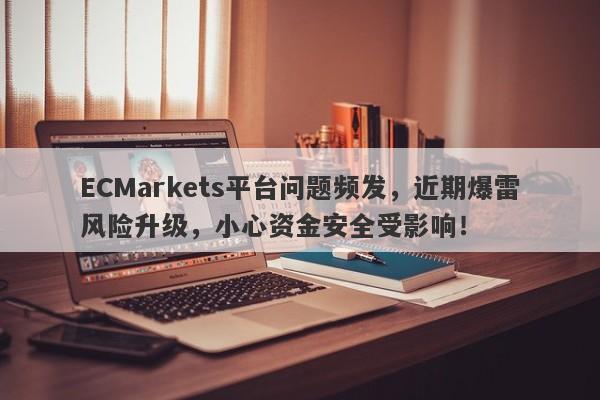 ECMarkets平台问题频发，近期爆雷风险升级，小心资金安全受影响！