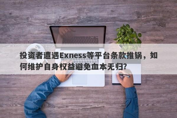 投资者遭遇Exness等平台条款推锅，如何维护自身权益避免血本无归？