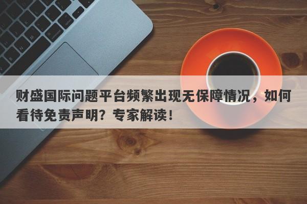 财盛国际问题平台频繁出现无保障情况，如何看待免责声明？专家解读！