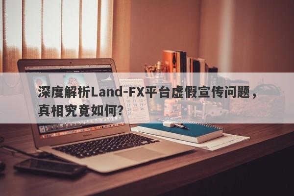 深度解析Land-FX平台虚假宣传问题，真相究竟如何？