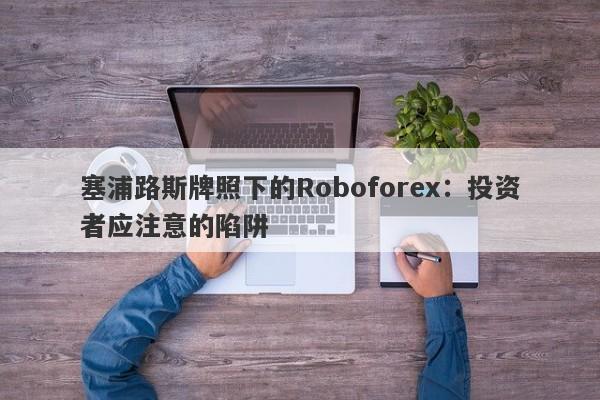 塞浦路斯牌照下的Roboforex：投资者应注意的陷阱