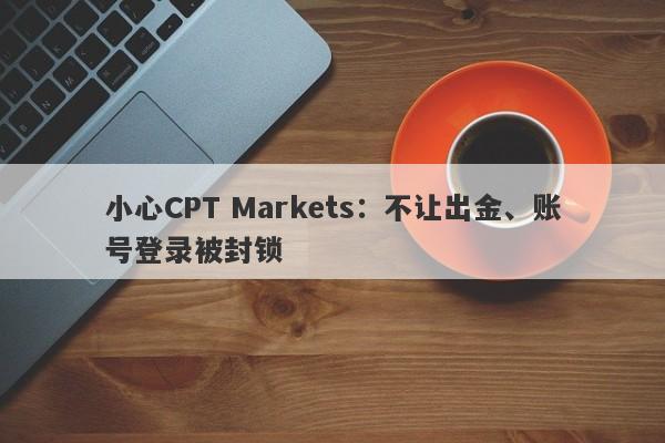 小心CPT Markets：不让出金、账号登录被封锁