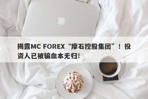 揭露MC FOREX“摩石控股集团”！投资人已被骗血本无归！