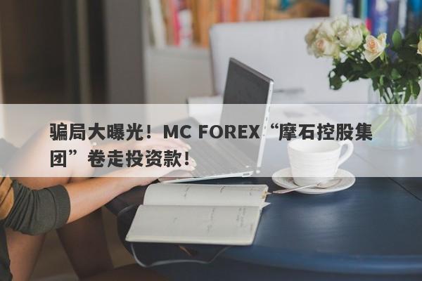 骗局大曝光！MC FOREX“摩石控股集团”卷走投资款！