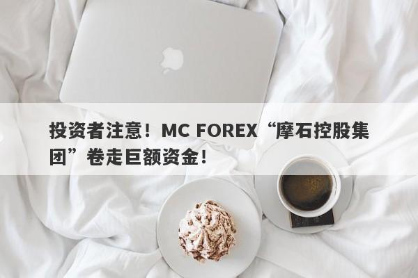 投资者注意！MC FOREX“摩石控股集团”卷走巨额资金！