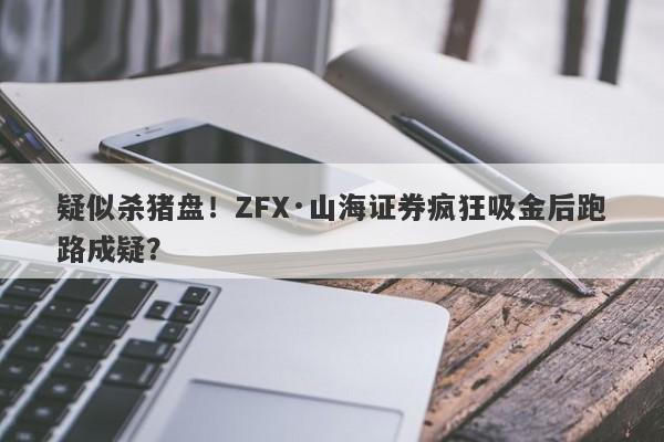 疑似杀猪盘！ZFX·山海证券疯狂吸金后跑路成疑？