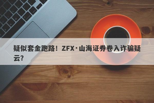 疑似套金跑路！ZFX·山海证券卷入诈骗疑云？