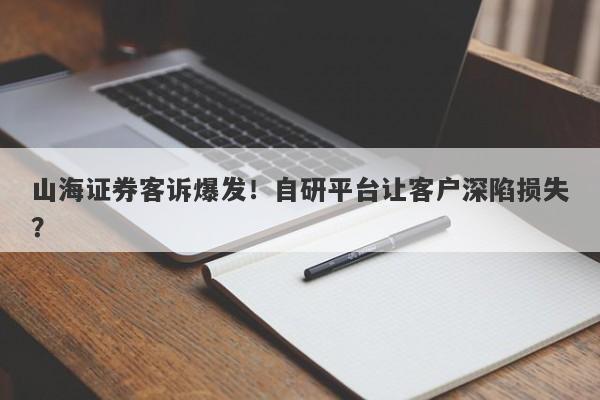 山海证券客诉爆发！自研平台让客户深陷损失？