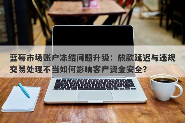 蓝莓市场账户冻结问题升级：放款延迟与违规交易处理不当如何影响客户资金安全？