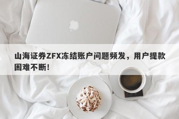 山海证券ZFX冻结账户问题频发，用户提款困难不断！