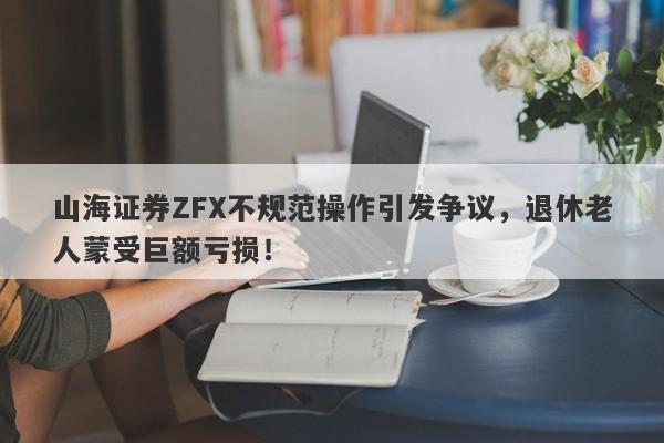 山海证券ZFX不规范操作引发争议，退休老人蒙受巨额亏损！