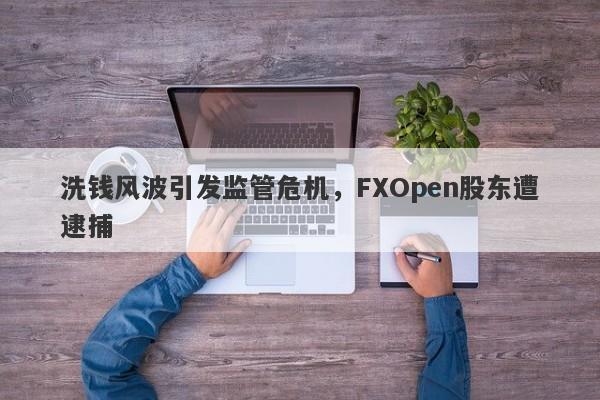 洗钱风波引发监管危机，FXOpen股东遭逮捕