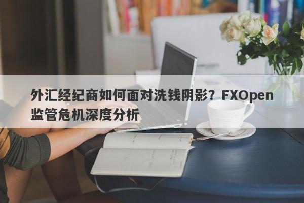 外汇经纪商如何面对洗钱阴影？FXOpen监管危机深度分析