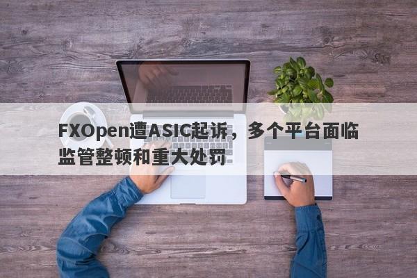 FXOpen遭ASIC起诉，多个平台面临监管整顿和重大处罚