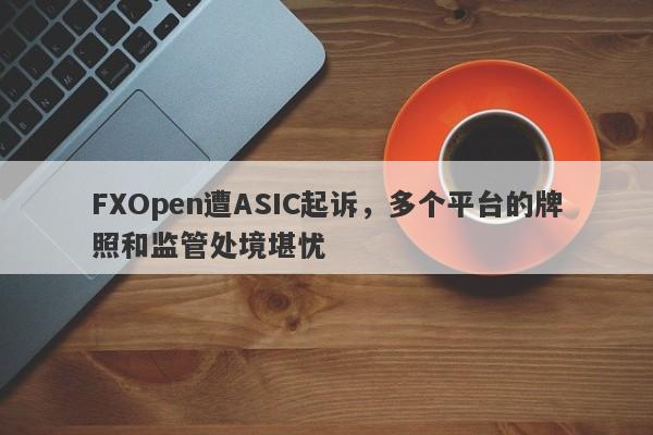 FXOpen遭ASIC起诉，多个平台的牌照和监管处境堪忧