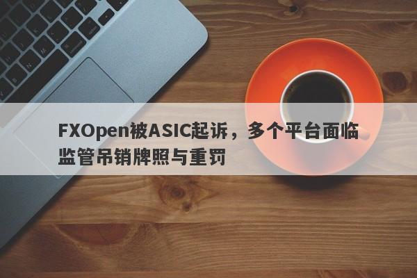 FXOpen被ASIC起诉，多个平台面临监管吊销牌照与重罚