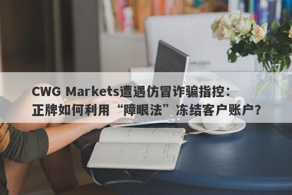 CWG Markets遭遇仿冒诈骗指控：正牌如何利用“障眼法”冻结客户账户？