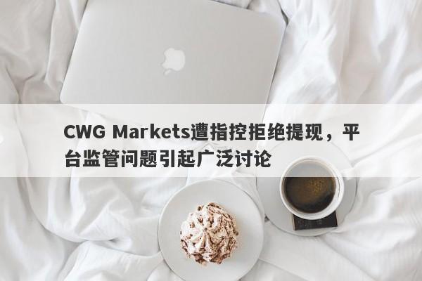 CWG Markets遭指控拒绝提现，平台监管问题引起广泛讨论