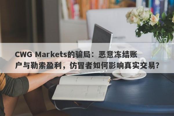 CWG Markets的骗局：恶意冻结账户与勒索盈利，仿冒者如何影响真实交易？