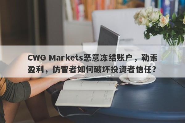 CWG Markets恶意冻结账户，勒索盈利，仿冒者如何破坏投资者信任？