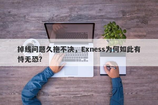 掉线问题久拖不决，Exness为何如此有恃无恐？