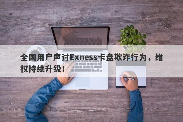 全国用户声讨Exness卡盘欺诈行为，维权持续升级！