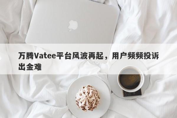 万腾Vatee平台风波再起，用户频频投诉出金难