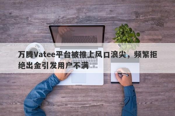 万腾Vatee平台被推上风口浪尖，频繁拒绝出金引发用户不满