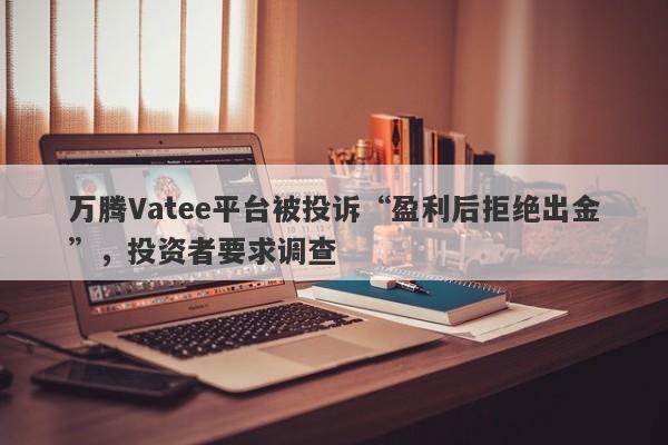 万腾Vatee平台被投诉“盈利后拒绝出金”，投资者要求调查