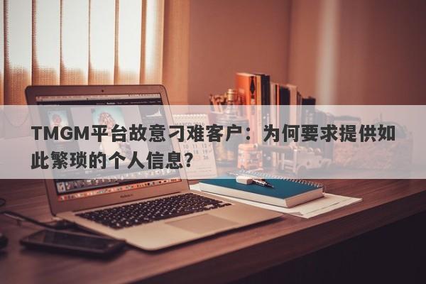 TMGM平台故意刁难客户：为何要求提供如此繁琐的个人信息？