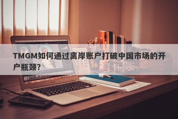 TMGM如何通过离岸账户打破中国市场的开户瓶颈？