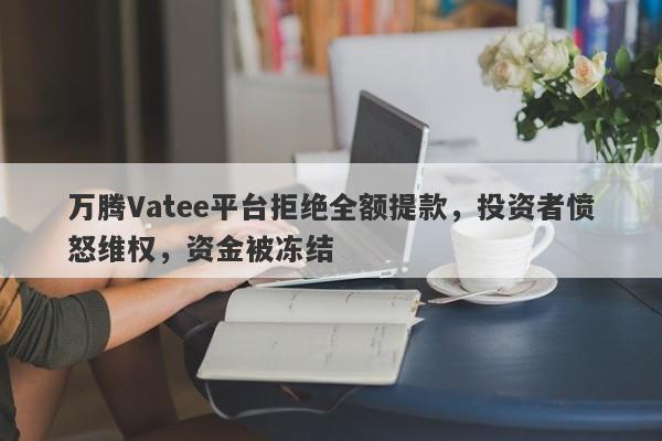 万腾Vatee平台拒绝全额提款，投资者愤怒维权，资金被冻结