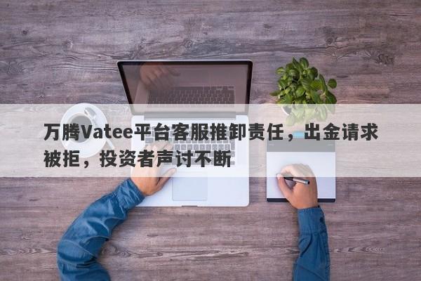 万腾Vatee平台客服推卸责任，出金请求被拒，投资者声讨不断