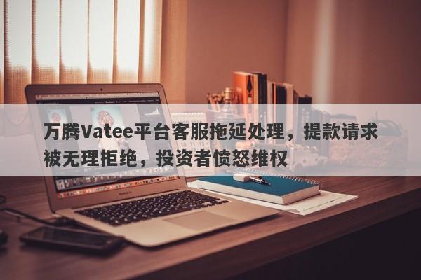 万腾Vatee平台客服拖延处理，提款请求被无理拒绝，投资者愤怒维权